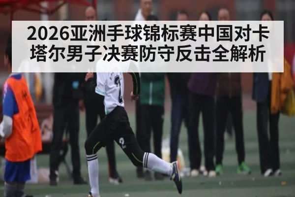 2026亚洲手球锦标赛中国对卡塔尔男子决赛防守反击全解析